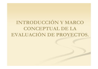 INTRODUCCIÓN Y MARCO
    CONCEPTUAL DE LA
EVALUACIÓN DE PROYECTOS
              PROYECTOS.
 