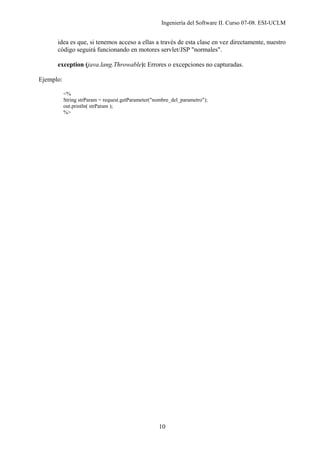 Ingeniería del Software II. Curso 07-08. ESI-UCLM
10
idea es que, si tenemos acceso a ellas a través de esta clase en vez directamente, nuestro
código seguirá funcionando en motores servlet/JSP "normales".
exception (java.lang.Throwable): Errores o excepciones no capturadas.
Ejemplo:
<%
String strParam = request.getParameter("nombre_del_parametro");
out.println( strParam );
%>
 