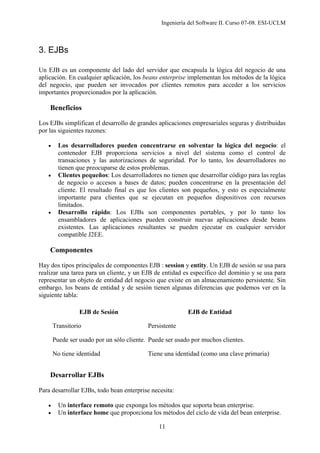 Ingeniería del Software II. Curso 07-08. ESI-UCLM
11
3. EJBs
Un EJB es un componente del lado del servidor que encapsula la lógica del negocio de una
aplicación. En cualquier aplicación, los beans enterprise implementan los métodos de la lógica
del negocio, que pueden ser invocados por clientes remotos para acceder a los servicios
importantes proporcionados por la aplicación.
Beneficios
Los EJBs simplifican el desarrollo de grandes aplicaciones empresariales seguras y distribuidas
por las siguientes razones:
• Los desarrolladores pueden concentrarse en solventar la lógica del negocio: el
contenedor EJB proporciona servicios a nivel del sistema como el control de
transaciones y las autorizaciones de seguridad. Por lo tanto, los desarrolladores no
tienen que preocuparse de estos problemas.
• Clientes pequeños: Los desarrolladores no tienen que desarrollar código para las reglas
de negocio o accesos a bases de datos; pueden concentrarse en la presentación del
cliente. El resultado final es que los clientes son pequeños, y esto es especialmente
importante para clientes que se ejecutan en pequeños dispositivos con recursos
limitados.
• Desarrollo rápido: Los EJBs son componentes portables, y por lo tanto los
ensambladores de aplicaciones pueden construir nuevas aplicaciones desde beans
existentes. Las aplicaciones resultantes se pueden ejecutar en cualquier servidor
compatible J2EE.
Componentes
Hay dos tipos principales de componentes EJB : session y entity. Un EJB de sesión se usa para
realizar una tarea para un cliente, y un EJB de entidad es específico del dominio y se usa para
representar un objeto de entidad del negocio que existe en un almacenamiento persistente. Sin
embargo, los beans de entidad y de sesión tienen algunas diferencias que podemos ver en la
siguiente tabla:
EJB de Sesión EJB de Entidad
Transitorio Persistente
Puede ser usado por un sólo cliente. Puede ser usado por muchos clientes.
No tiene identidad Tiene una identidad (como una clave primaria)
Desarrollar EJBs
Para desarrollar EJBs, todo bean enterprise necesita:
• Un interface remoto que exponga los métodos que soporta bean enterprise.
• Un interface home que proporciona los métodos del ciclo de vida del bean enterprise.
 