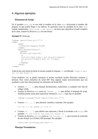 Ingeniería del Software II. Curso 07-08. ESI-UCLM
13
4. Algunos ejemplos
Elementos de Script
En el ejemplo date.jsp se usa todo el nombre de la clase Date incluyendo el nombre del
paquete, lo que podría llegar a ser tedioso. Si queremos crear un ejemplar de la clase Date
usando simplemente: Date today = new Date(); sin tener que especificar el path completo
de la clase, usamos la directiva page de esta forma:
Ejemplo #1: fecha.jsp
<%@page import="java.util.*" %>
<HTML>
<HEAD>
<TITLE>JSP Example</TITLE>
</HEAD>
<BODY BGCOLOR="ffffcc">
<CENTER>
<H2>Date and Time</H2>
<%
java.util.Date today = new java.util.Date();
out.println("Today's date is: "+today);
%>
</CENTER>
</BODY>
</HTML>
Todavía hay otra forma de hacer lo mismo usando la etiqueta <%= escribiendo: Today's date
is: <%= new Date() %>
Como podemos ver, se puede conseguir el mismo resultado usando diferentes etiquetas y
técnicas. Hay varios elementos de script JSP. Hay algunas reglas convencionales que nos
ayudarán a usar más efectivamente los elementos de Script JSP.
• Usamos <% ... %> para manejar declaraciones, expresiones, o cualquier otro tipo de
código válido.
• Usamos la directiva page como en <%@page ... %> para definir el lenguaje de script.
También puede usarse para especificar sentencias import. Aquí hay un ejemplo:
<%@page language="java" import="java.util.*" %>
• Usamos <%! .... %> para declarar variables o métodos. Por ejemplo:
<%! int x = 10; double y = 2.0; %>
• Usamos <%= ... %> para definir una expresión y forzar el resultado a un String. Por
ejemplo: <%= a+b %> o <%= new java.util.Date() %>.
• Usamos la directiva include como en <%@ include ... %> para insertar el contenido
de otro fichero en el fichero JSP principal. Por ejemplo:
<%@include file="copyright.html" %>
Manejar Formularios
 