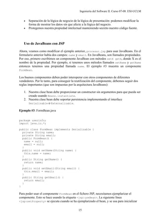 Ingeniería del Software II. Curso 07-08. ESI-UCLM
15
• Separación de la lógica de negocio de la lógica de presentación: podemos modificar la
forma de mostrar los datos sin que afecte a la lógica del negocio.
• Protegemos nuestra propiedad intelectual manteniendo secreto nuestro código fuente.
Uso de JavaBeans con JSP
Ahora, veamos como modificar el ejemplo anterior, procesar.jsp para usar JavaBeans. En el
formulario anterior había dos campos: name y email. En JavaBeans, son llamados propiedades.
Por eso, primero escribimos un componente JavaBean con métodos setX getX, donde X es el
nombre de la propiedad. Por ejemplo, si tenemos unos métodos llamados setName y getName
entonces tenemos una propiedad llamada name. El ejemplo #3 muestra un componente
FormBean.
Los buenos componentes deben poder interoperar con otros componentes de diferentes
vendedores. Por lo tanto, para conseguir la reutilización del componente, debemos seguir dos
reglas importantes (que son impuestas por la arquitectura JavaBeans):
1. Nuestra clase bean debe proporcionar un constructor sin argumentos para que pueda ser
creado usando Beans.instantiate.
2. Nuestra clase bean debe soportar persistencia implementando el interface
Serializable o Externalizable.
Ejemplo #3: FormBean.java
package userinfo;
import java.io.*;
public class FormBean implements Serializable {
private String name;
private String email;
public FormBean() {
name = null;
email = null;
}
public void setName(String name) {
this.name = name;
}
public String getName() {
return name;
}
public void setEmail(String email) {
this.email = email;
}
public String getEmail() {
return email;
}
}
Para poder usar el componente FormBean en el fichero JSP, necesitamos ejemplarizar el
componente. Esto se hace usando la etiqueta <jsp:useBean>. La siguiente línea
<jsp:setProperty> se ejecuta cuando se ha ejemplarizado el bean, y se usa para inicializar
 