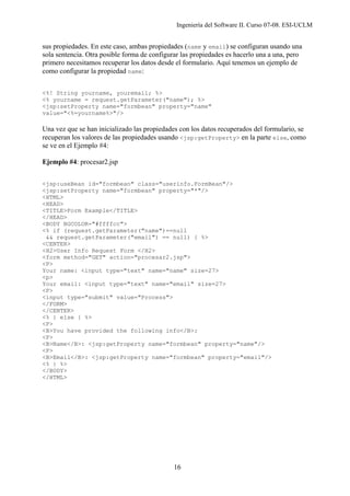 Ingeniería del Software II. Curso 07-08. ESI-UCLM
16
sus propiedades. En este caso, ambas propiedades (name y email) se configuran usando una
sola sentencia. Otra posible forma de configurar las propiedades es hacerlo una a una, pero
primero necesitamos recuperar los datos desde el formulario. Aquí tenemos un ejemplo de
como configurar la propiedad name:
<%! String yourname, youremail; %>
<% yourname = request.getParameter("name"); %>
<jsp:setProperty name="formbean" property="name"
value="<%=yourname%>"/>
Una vez que se han inicializado las propiedades con los datos recuperados del formulario, se
recuperan los valores de las propiedades usando <jsp:getProperty> en la parte else, como
se ve en el Ejemplo #4:
Ejemplo #4: procesar2.jsp
<jsp:useBean id="formbean" class="userinfo.FormBean"/>
<jsp:setProperty name="formbean" property="*"/>
<HTML>
<HEAD>
<TITLE>Form Example</TITLE>
</HEAD>
<BODY BGCOLOR="#ffffcc">
<% if (request.getParameter("name")==null
&& request.getParameter("email") == null) { %>
<CENTER>
<H2>User Info Request Form </H2>
<form method="GET" action="procesar2.jsp">
<P>
Your name: <input type="text" name="name" size=27>
<p>
Your email: <input type="text" name="email" size=27>
<P>
<input type="submit" value="Process">
</FORM>
</CENTER>
<% } else { %>
<P>
<B>You have provided the following info</B>:
<P>
<B>Name</B>: <jsp:getProperty name="formbean" property="name"/>
<P>
<B>Email</B>: <jsp:getProperty name="formbean" property="email"/>
<% } %>
</BODY>
</HTML>
 