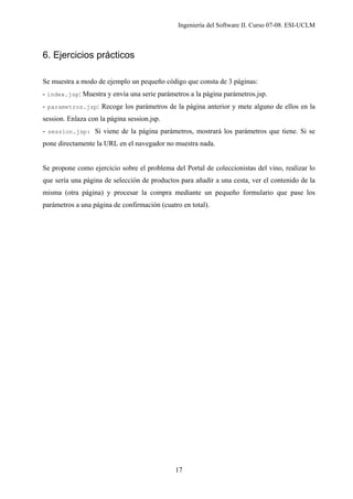 Ingeniería del Software II. Curso 07-08. ESI-UCLM
17
6. Ejercicios prácticos
Se muestra a modo de ejemplo un pequeño código que consta de 3 páginas:
- index.jsp: Muestra y envía una serie parámetros a la página parámetros.jsp.
- parametros.jsp: Recoge los parámetros de la página anterior y mete alguno de ellos en la
session. Enlaza con la página session.jsp.
- session.jsp: Si viene de la página parámetros, mostrará los parámetros que tiene. Si se
pone directamente la URL en el navegador no muestra nada.
Se propone como ejercicio sobre el problema del Portal de coleccionistas del vino, realizar lo
que sería una página de selección de productos para añadir a una cesta, ver el contenido de la
misma (otra página) y procesar la compra mediante un pequeño formulario que pase los
parámetros a una página de confirmación (cuatro en total).
 