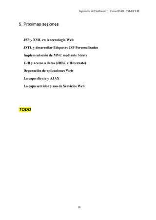 Ingeniería del Software II. Curso 07-08. ESI-UCLM
18
5. Próximas sesiones
JSP y XML en la tecnología Web
JSTL y desarrollar Etiquetas JSP Personalizadas
Implementación de MVC mediante Struts
EJB y acceso a datos (JDBC e Hibernate)
Depuración de aplicaciones Web
La capa cliente y AJAX
La capa servidor y uso de Servicios Web
TODO
 