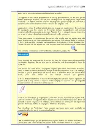Ingeniería del Software II. Curso 07-08. ESI-UCLM
20
web y que el navegador ejecuta en el espacio de la página.
Los applets de Java están programados en Java y precompilados, es por ello que la
manera de trabajar de éstos varía un poco con respecto a los lenguajes de script como
Javascript. Los applets son más difíciles de programar que los scripts en Javascript y
requerirán unos conocimientos básicos o medios del lenguaje Java.
La principal ventaja de utilizar applets consiste en que son mucho menos dependientes
del navegador que los scripts en Javascript, incluso independientes del sistema
operativo del ordenador donde se ejecutan. Además, Java es más potente que Javascript,
por lo que el número de aplicaciones de los applets podrá ser mayor.
Como desventajas en relación con Javascript cabe señalar que los applets son más
lentos de procesar y que tienen espacio muy delimitado en la página donde se ejecutan,
es decir, no se mezclan con todos los componentes de la página ni tienen acceso a ellos.
Es por ello que con los applets de Java no podremos hacer directamente cosas como
abrir ventanas secundarias, controlar Frames, formularios, capas, etc.
Es un lenguaje de programación de scripts del lado del cliente, pero sólo compatible
con Internet Explorer. Es por ello que su utilización está desaconsejada a favor de
Javascript.
Está basado en Visual Basic, un popular lenguaje para crear aplicaciones Windows.
Tanto su sintaxis como la manera de trabajar están muy inspirados en él. Sin embargo,
no todo lo que se puede hacer en Visual Basic lo podremos hacer en Visual Basic
Script, pues este último es una versión reducida del primero.
El modo de funcionamiento de Visual Basic Script para construir efectos especiales en
páginas web es muy similar al utilizado en Javascript y los recursos a los que se puede
acceder también son los mismos: el navegador.
Flash es una tecnología, y un programa, para crear efectos especiales en páginas web.
Con Flash también conseguimos hacer páginas dinámicas del lado del cliente. Flash en
realidad no es un lenguaje; Sin embargo, si tuvieramos que catalogarlo en algún sitio
quedaría dentro del ámbito de las páginas dinámicas de cliente.
Para visualizar las "películas" Flash, nuestro navegador debe tener instalado un
programita (plug-in) que le permita visualizarlas.
CSS, es una tecnología que nos permite crear páginas web de una manera más exacta.
Gracias a las CSS somos mucho más dueños de los resultados finales de la página,
 