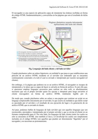Ingeniería del Software II. Curso 07-08. ESI-UCLM
3
El navegador es una especie de aplicación capaz de interpretar las órdenes recibidas en forma
de código HTML fundamentalmente y convertirlas en las páginas que son el resultado de dicha
orden.
Fig. Lenguajes del lado cliente y del lado servidor
Cuando pinchamos sobre un enlace hipertexto, en realidad lo que pasa es que establecemos una
petición de un archivo HTML residente en el servidor (un ordenador que se encuentra
continuamente conectado a la red) el cual es enviado e interpretado por nuestro navegador (el
cliente).
Sin embargo, si la página que pedimos no es un archivo HTML, el navegador es incapaz de
interpretarla y lo único que es capaz de hacer es salvarla en forma de archivo. Es por ello que,
si queremos emplear lenguajes accesorios para realizar un sitio web, es absolutamente
necesario que sea el propio servidor quien los ejecute e interprete para luego enviarlos al
cliente (navegador) en forma de archivo HTML totalmente legible por él.
De modo que, cuando pinchamos sobre un enlace a una pagina que contiene un script en un
lenguaje comprensible únicamente por el servidor, lo que ocurre en realidad es que dicho script
es ejecutado por el servidor y el resultado de esa ejecución da lugar a la generación de un
archivo HTML que es enviado al cliente.
Así pues, podemos hablar de lenguajes de lado servidor que son aquellos lenguajes que son
reconocidos, ejecutados e interpretados por el propio servidor y que se envían al cliente en un
formato comprensible para él. Por otro lado, los lenguajes de lado cliente (entre los cuales no
sólo se encuentra el HTML sino también el Java y el JavaScript los cuales son simplemente
incluidos en el código HTML) son aquellos que pueden ser directamente "digeridos" por el
navegador y no necesitan un pretratamiento.
 