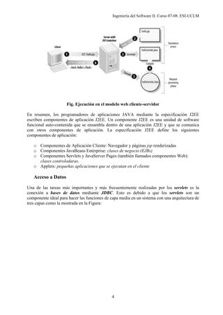 Ingeniería del Software II. Curso 07-08. ESI-UCLM
4
Fig. Ejecución en el modelo web cliente-servidor
En resumen, los programadores de aplicaciones JAVA mediante la especificación J2EE
escriben componentes de aplicación J2EE. Un componente J2EE es una unidad de software
funcional auto-contenida que se ensambla dentro de una aplicación J2EE y que se comunica
con otros componentes de aplicación. La especificación J2EE define los siguientes
componentes de aplicación:
o Componentes de Aplicación Cliente: Navegador y páginas jsp renderizadas
o Componentes JavaBeans Enterprise: clases de negocio (EJBs)
o Componentes Servlets y JavaServer Pages (también llamados componentes Web):
clases controlodaras.
o Applets: pequeñas aplicaciones que se ejecutan en el cliente
Acceso a Datos
Una de las tareas más importantes y más frecuentemente realizadas por los servlets es la
conexión a bases de datos mediante JDBC. Esto es debido a que los servlets son un
componente ideal para hacer las funciones de capa media en un sistema con una arquitectura de
tres capas como la mostrada en la Figura:
 