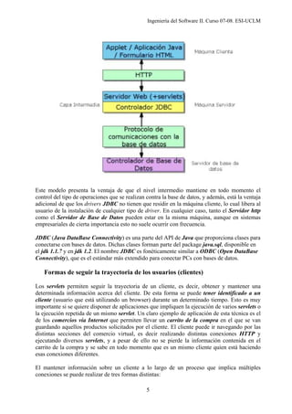 Ingeniería del Software II. Curso 07-08. ESI-UCLM
5
Este modelo presenta la ventaja de que el nivel intermedio mantiene en todo momento el
control del tipo de operaciones que se realizan contra la base de datos, y además, está la ventaja
adicional de que los drivers JDBC no tienen que residir en la máquina cliente, lo cual libera al
usuario de la instalación de cualquier tipo de driver. En cualquier caso, tanto el Servidor http
como el Servidor de Base de Datos pueden estar en la misma máquina, aunque en sistemas
empresariales de cierta importancia esto no suele ocurrir con frecuencia.
JDBC (Java DataBase Connectivity) es una parte del API de Java que proporciona clases para
conectarse con bases de datos. Dichas clases forman parte del package java.sql, disponible en
el jdk 1.1.7 y en jdk 1.2. El nombre JDBC es fonéticamente similar a ODBC (Open DataBase
Connectivity), que es el estándar más extendido para conectar PCs con bases de datos.
Formas de seguir la trayectoria de los usuarios (clientes)
Los servlets permiten seguir la trayectoria de un cliente, es decir, obtener y mantener una
determinada información acerca del cliente. De esta forma se puede tener identificado a un
cliente (usuario que está utilizando un browser) durante un determinado tiempo. Esto es muy
importante si se quiere disponer de aplicaciones que impliquen la ejecución de varios servlets o
la ejecución repetida de un mismo servlet. Un claro ejemplo de aplicación de esta técnica es el
de los comercios vía Internet que permiten llevar un carrito de la compra en el que se van
guardando aquellos productos solicitados por el cliente. El cliente puede ir navegando por las
distintas secciones del comercio virtual, es decir realizando distintas conexiones HTTP y
ejecutando diversos servlets, y a pesar de ello no se pierde la información contenida en el
carrito de la compra y se sabe en todo momento que es un mismo cliente quien está haciendo
esas conexiones diferentes.
El mantener información sobre un cliente a lo largo de un proceso que implica múltiples
conexiones se puede realizar de tres formas distintas:
 