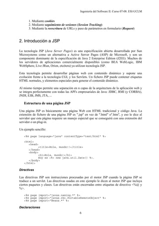 Ingeniería del Software II. Curso 07-08. ESI-UCLM
6
1. Mediante cookies
2. Mediante seguimiento de sesiones (Session Tracking)
3. Mediante la reescritura de URLs y paso de parámetros en formulario (Request)
2. Introducción a JSP
La tecnología JSP (Java Server Pages) es una especificación abierta desarrollada por Sun
Microsystems como un alternativa a Active Server Pages (ASP) de Microsoft, y son un
componente dominante de la especificación de Java 2 Enterprise Edition (J2EE). Muchos de
los servidores de aplicaciones comercialmente disponibles (como BEA WebLogic, IBM
WebSphere, Live JRun, Orion, etcétera) ya utilizan tecnología JSP.
Esta tecnología permite desarrollar páginas web con contenido dinámico y supone una
evolución frente a la tecnología CGI, y los Servlets. Un fichero JSP puede contener etiquetas
HTML normales, y elementos especiales para generar el contenido dinámico.
Al mismo tiempo permite una separación en n capas de la arquitectura de la aplicación web y
se integra perfectamente con todas las API's empresariales de Java: JDBC, RMI (y CORBA),
JNDI, EJB, JMS, JTA, ...
Estructura de una página JSP
Una página JSP es básicamente una página Web con HTML tradicional y código Java. La
extensión de fichero de una página JSP es ".jsp" en vez de ".html" o".htm", y eso le dice al
servidor que esta página requiere un manejo especial que se conseguirá con una extensión del
servidor o un plug-in.
Un ejemplo sencillo:
<%@ page language="java" contentType="text/html" %>
<html>
<head>
<title>Hola, mundo!!</title>
</head>
<body>
<h1>Hola, mundo!</h1>
Hoy es <%= new java.util.Date() %>.
</body>
</html>
Directivas
Las directivas JSP son instrucciones procesadas por el motor JSP cuando la página JSP se
traduce a un servlet. Las directivas usadas en este ejemplo le dicen al motor JSP que incluya
ciertos paquetes y clases. Las directivas están encerradas entre etiquetas de directiva <%@ y
%>.
<%@ page import="javax.naming.*" %>
<%@ page import="javax.rmi.PortableRemoteObject" %>
<%@ page import="Beans.*" %>
Declaraciones
 