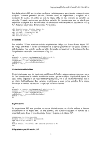 Ingeniería del Software II. Curso 07-08. ESI-UCLM
7
Las declaraciones JSP nos permiten configurar variables para su uso posterior en expresiones o
scriptlets. También podemos declarar variables dentro de expresiones o scriptlets en el
momento de usarlas. El ámbito es toda la página JSP, no hay concepto de variables de
ejemplar. Es decir, no tenemos que declarar variables de ejemplar para usar en más de una
expresión o scriptlet. Las declaraciones van encerradas entre etiquetas de declaración <%! y
%>. Podemos tener varias declaraciones. Por ejemplo,
<%! double bonus; String text; %> .
<%! String strMult, socsec; %>
<%! Integer integerMult; %>
<%! int multiplier; %>
<%! double bonus; %>
Scriptlets
Los scriptlets JSP nos permiten embeber segmentos de código java dentro de una página JSP.
El codigo embebido se inserta directamente en el servlet generado que se ejecuta cuando se
pide la página. Este scriptlet usa las variables declaradas en las directivas descritas arriba. Los
Scriptlets van encerradas entre etiquetas <% y %>.
<%
strMult = request.getParameter("MULTIPLIER");
socsec = request.getParameter("SOCSEC");
integerMult = new Integer(strMult);
multiplier = integerMult.intValue();
bonus = 100.00;
%>
Variables Predefinidas
Un scriptlet puede usar las siguientes variables predefinidas: session, request, response, out, e
in. Este ejemplo usa la variable predefinida request, que es un objeto HttpServletRequest. De
igual forma, response es un objeto HttpServletResponse, out es un objeto PrintWriter, e in es
un objeto BufferedReader. Las variables predefinidas se usan en los scriptlets de la misma
forma que se usan en los servelts, excepto que no las declaramos.
<%
strMult = request.getParameter("MULTIPLIER");
socsec = request.getParameter("SOCSEC");
integerMult = new Integer(strMult);
multiplier = integerMult.intValue();
bonus = 100.00;
%>
Expresiones
La expresiones JSP nos permiten recuperar dinámicamente o calcular valores a insertar
directamente en la página JSP. En este ejemplo, una expresión recupera el número de la
seguridad social desde el bean de entidad Bonus y lo pone en la página JSP.
<H1>Bonus Calculation</H1>
Social security number retrieved:
<%= record.getSocSec() %>
<P>
Bonus Amount retrieved: <%= record.getBonus() %>
<P>
Etiquetas específicas de JSP
 