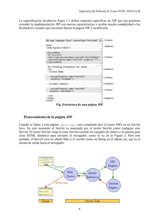 Ingeniería del Software II. Curso 07-08. ESI-UCLM
8
La especificación JavaServer Pages 1.1 define etiquetas específicas de JSP que nos permiten
extender la implementación JSP con nuevas características y ocultar mucha complejidad a los
diseñadores visuales que necesitan buscar la página JSP y modificarla
Fig. Estructura de una página JSP
Procesamiento de la página JSP
Cuando se llame a ésta página (date.jsp), será compilada (por el motor JSP) en un Servlet
Java. En este momento el Servlet es manejado por el motor Servlet como cualquier otro
Servlet. El motor Servlet carga la clase Servlet (usando un cargador de clases) y lo ejecuta para
crear HTML dinámico para enviarlo al navegador, como se ve en la Figura 2. Para este
ejemplo, el Servelt crea un objeto Date y lo escribe como un String en el objeto out, que es el
stream de salida hacia el navegador.
 