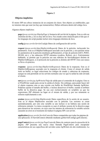 Ingeniería del Software II. Curso 07-08. ESI-UCLM
9
Figura. 2
Objetos implícitos
El motor JSP nos ofrece instancias de un conjunto de clases. Son objetos ya establecidos, que
no tenemos más que usar (no hay que instanciarlos). Deben utilizarse dentro del código Java.
Algunos objetos implícitos:
page (javax.servlet.jsp.HttpJspPage.): Instancia del servlet de la página. Esto es sólo un
sinónimo de this, y no es muy útil en Java. Fue creado como situación para el día que el
los lenguajes de script puedan incluir otros lenguajes distintos de Java.
config (javax.servlet.ServletConfig): Datos de configuración del servlet.
request (javax.servlet.http.HttpServletRequest): Datos de la petición, incluyendo los
parámetros. Este es el HttpServletRequest asociado con la petición, y nos permite mirar
los parámetros de la petición (mediante getParameter), el tipo de petición (GET, POST,
HEAD, etc.), y las cabeceras HTTP entrantes (cookies, Referer, etc.). Estrictamente
hablando, se permite que la petición sea una subclase de ServletRequest distinta de
HttpServletRequest, si el protocolo de la petición es distinto del HTTP. Esto casi nunca
se lleva a la práctica.
response (javax.servlet.http.HttpServletResponse): Datos de la respuesta. Este es el
HttpServletResponse asociado con la respuesta al cliente. Como el stream de salida
tiene un buffer, es legal seleccionar los códigos de estado y cabeceras de respuesta,
aunque no está permitido en los servlets normales una vez que la salida ha sido enviada
al cliente.
out (javax.servlet.jsp.JspWriter): Flujo de salida para el contenido de la página. Este es
el PrintWriter usado para enviar la salida al cliente. Sin embargo, para poder hacer útil
el objeto response esta es una versión con buffer de PrintWriter llamada JspWriter.
Podemos ajustar el tamaño del buffer, o incluso desactivar el buffer, usando el atributo
buffer de la directiva page. Se usa casi exclusivamente en scriptlets ya que las
expresiones JSP obtienen un lugar en el stream de salida, y por eso raramente se
refieren explícitamente a out.
session (javax.servlet.http.HttpSession): Datos específicos de la sesión de un usuario.
Este es el objeto HttpSession asociado con la petición. Las sesiones se crean
automáticamente, por esto esta variable se une incluso si no hubiera una sesión de
referencia entrante. La única excepción es usar el atributo session de la directiva page
para desactivar las sesiones, en cuyo caso los intentos de referenciar la variable session
causarán un error en el momento de traducir la página JSP a un servlet.
application (javax.servlet.ServletContext): Datos compartidos por todas las páginas de
una aplicación. El ServletContext obtenido mediante getServletConfig().getContext().
pageContext (javax.servlet.jsp.PageContext): Datos de contexto para la ejecución de la
página. JSP presenta una nueva clase llamada PageContext para encapsular
características de uso específicas del servidor como JspWriters de alto rendimiento. La
 