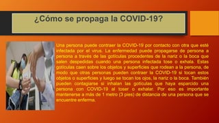 ¿Cómo se propaga la COVID-19?
Una persona puede contraer la COVID-19 por contacto con otra que esté
infectada por el virus. La enfermedad puede propagarse de persona a
persona a través de las gotículas procedentes de la nariz o la boca que
salen despedidas cuando una persona infectada tose o exhala. Estas
gotículas caen sobre los objetos y superficies que rodean a la persona, de
modo que otras personas pueden contraer la COVID-19 si tocan estos
objetos o superficies y luego se tocan los ojos, la nariz o la boca. También
pueden contagiarse si inhalan las gotículas que haya esparcido una
persona con COVID-19 al toser o exhalar. Por eso es importante
mantenerse a más de 1 metro (3 pies) de distancia de una persona que se
encuentre enferma.
 