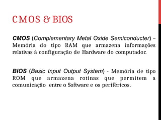 CMOS & BIOS
CMOS (Complementary Metal Oxide Semiconducter) –
Memória do tipo RAM que armazena informações
relativas à configuração de Hardware do computador.
BIOS (Basic Input Output System) - Memória de tipo
ROM que armazena rotinas que permitem a
comunicação entre o Software e os periféricos.
 