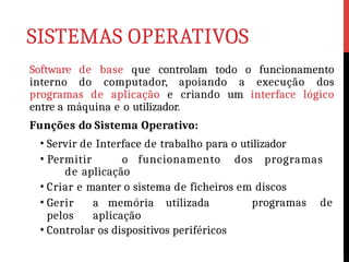 SISTEMAS OPERATIVOS
Software de base que controlam todo o funcionamento
interno do computador, apoiando a execução dos
programas de aplicação e criando um interface lógico
entre a máquina e o utilizador.
Funções do Sistema Operativo:
• Servir de Interface de trabalho para o utilizador
• Permitir o funcionamento dos programas
de aplicação
• Criar e manter o sistema de ficheiros em discos
• Gerir a memória utilizada
pelos aplicação
• Controlar os dispositivos periféricos
programas de
 