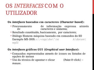 OS INTERFACES COM O
UTILIZADOR
Os interfaces baseados em caracteres (Character based):
• Processamento de informação expressa através
de caracteres e números;
• Resultado constituído, basicamente, por caracteres;
• Diálogo Homem-máquina baseado em comandos do SO
Exemplo MS-DOS: c:>copydos*.txt A:docum
wp51
Os interfaces gráficos GUI (Graphical user Interface):
• Comandos representados através de ícones ou listados de
opções de menus
• Uso da técnica de apontar e clicar (Point & click) –
mouse.
 