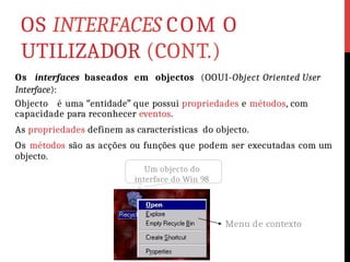 OS INTERFACES COM O
UTILIZADOR (CONT.)
Os interfaces baseados em objectos (OOUI-Object Oriented User
Interface):
Objecto é uma “entidade” que possui propriedades e métodos, com
capacidade para reconhecer eventos.
As propriedades definem as características do objecto.
Os métodos são as acções ou funções que podem ser executadas com um
objecto.
Um objecto do
interface do Win 98
Menu de contexto
 