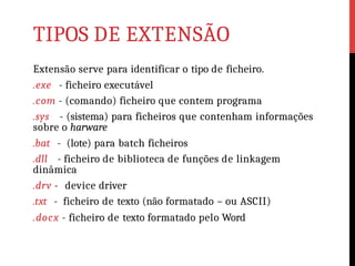 TIPOS DE EXTENSÃO
Extensão serve para identificar o tipo de ficheiro.
.exe - ficheiro executável
.com - (comando) ficheiro que contem programa
.sys - (sistema) para ficheiros que contenham informações
sobre o harware
.bat - (lote) para batch ficheiros
.dll - ficheiro de biblioteca de funções de linkagem
dinâmica
.drv - device driver
.txt - ficheiro de texto (não formatado – ou ASCII)
.docx - ficheiro de texto formatado pelo Word
 