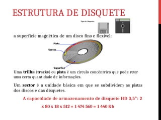 ESTRUTURA DE DISQUETE
a superfície magnética de um disco fino e flexível:
Tipos de Disquetes:
Uma trilha (tracks) ou pista é um círculo concêntrico que pode reter
uma certa quantidade de informações.
Um sector é a unidade básica em que se subdividem as pistas
dos discos e das disquetes.
A capacidade de armazenamento de disquete HD 3,5”: 2
x 80 x 18 x 512 = 1 474 560 = 1 440 Kb
 