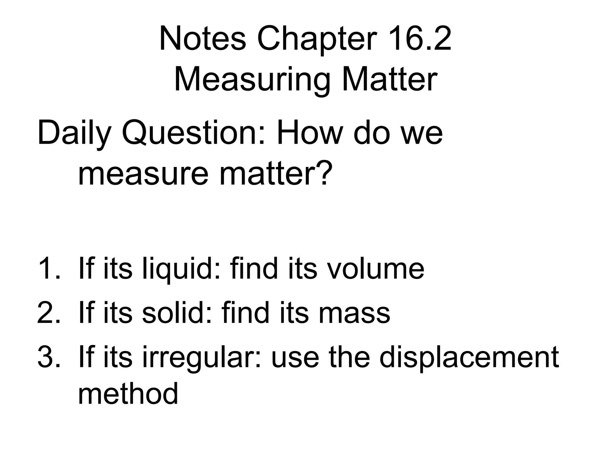 Notes Chapter 16.2
          Measuring Matter
Daily Question: How do we
  measure matter?

1. If its liquid: find its volume
2. If its solid: find its mass
3. If its irregular: use the displacement
   method
 