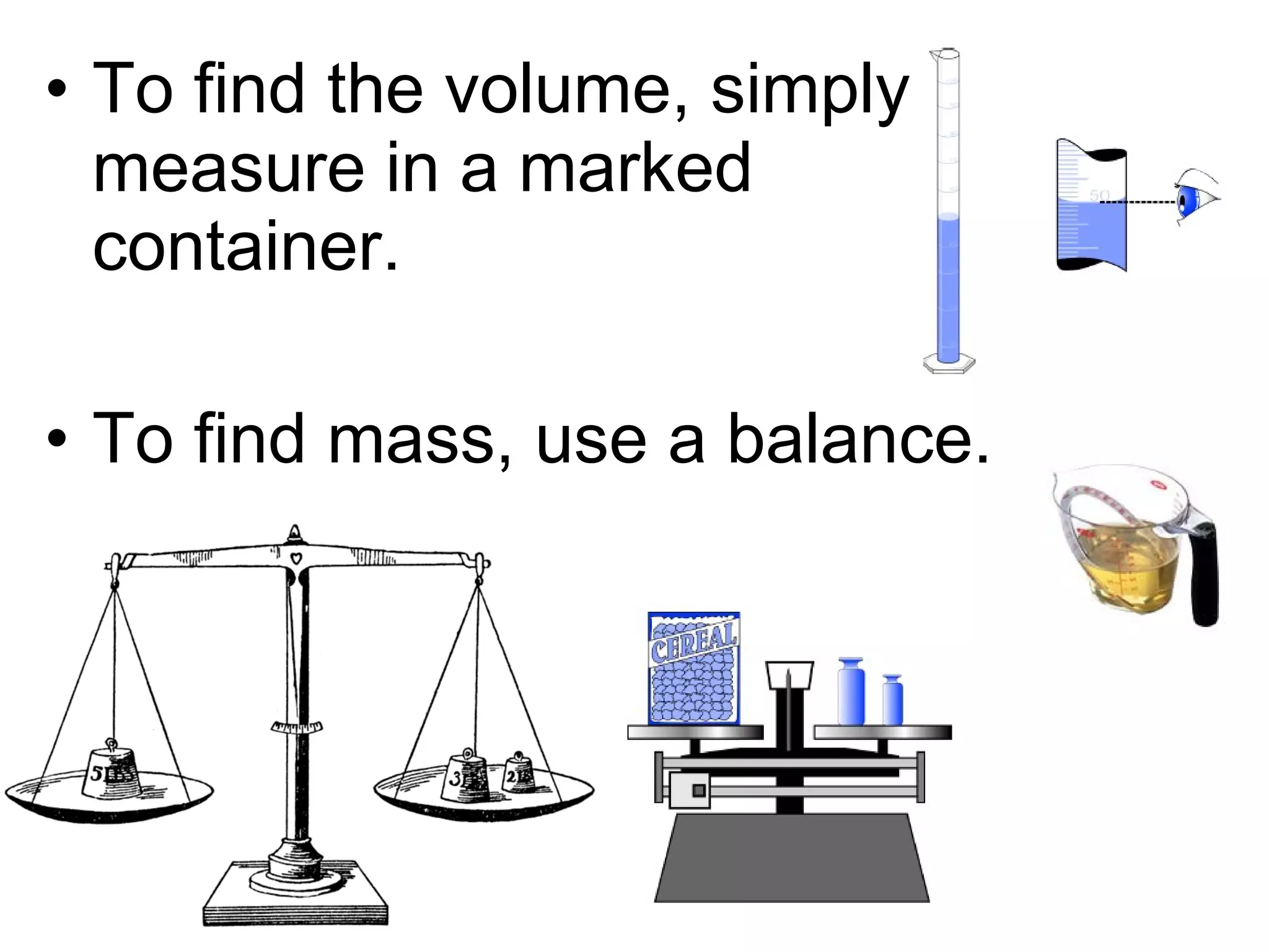 • To find the volume, simply
  measure in a marked
  container.

• To find mass, use a balance.
 