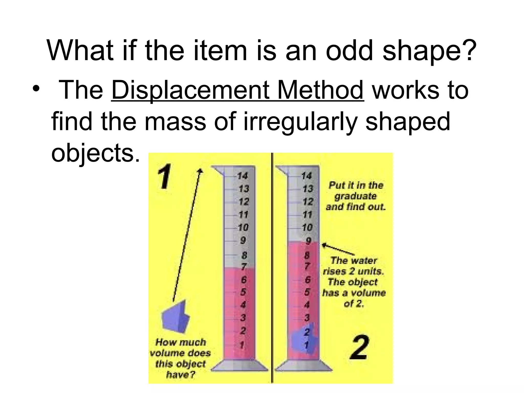 What if the item is an odd shape?
• The Displacement Method works to
  find the mass of irregularly shaped
  objects.
 