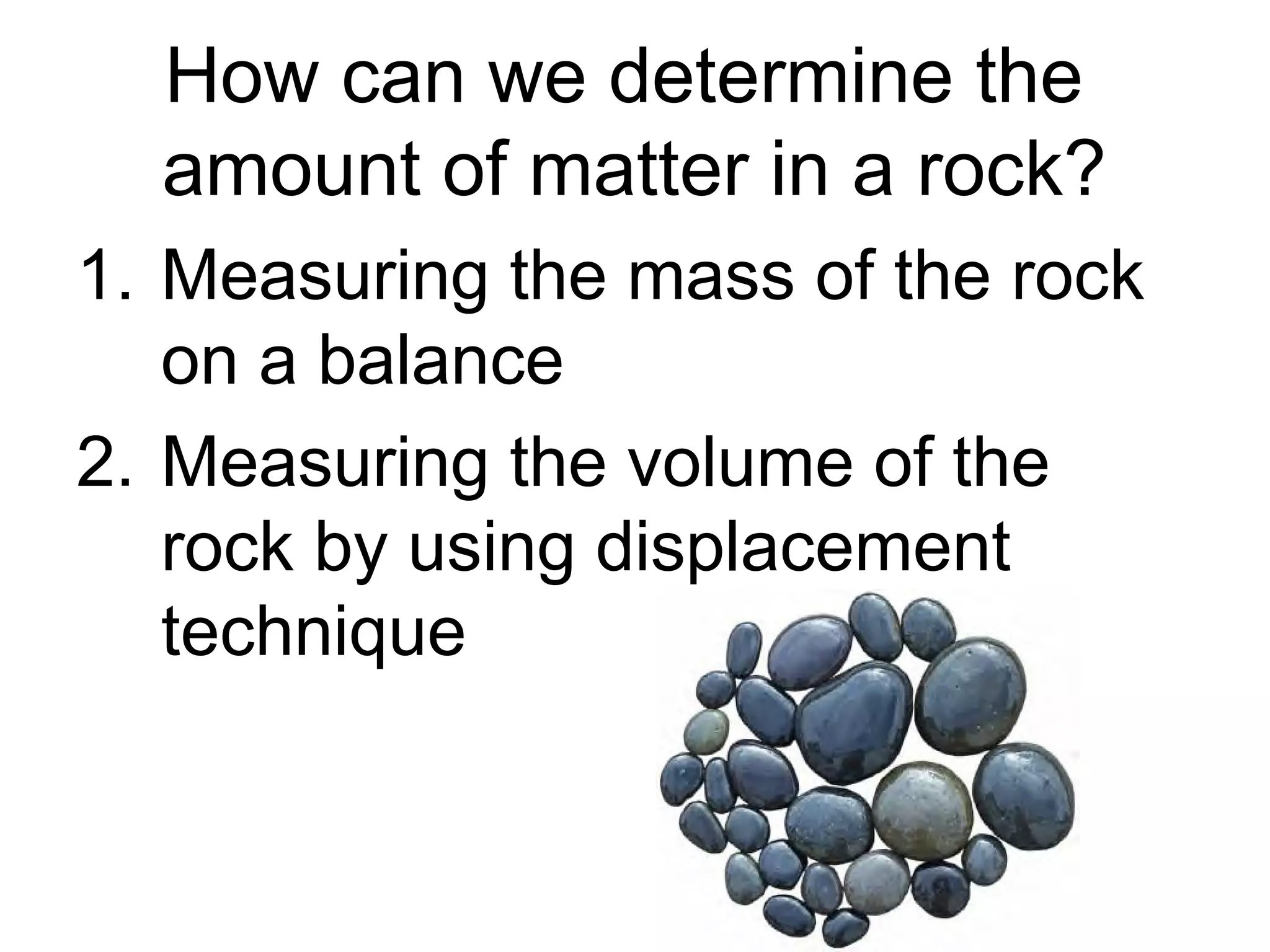How can we determine the
  amount of matter in a rock?
1. Measuring the mass of the rock
   on a balance
2. Measuring the volume of the
   rock by using displacement
   technique
 