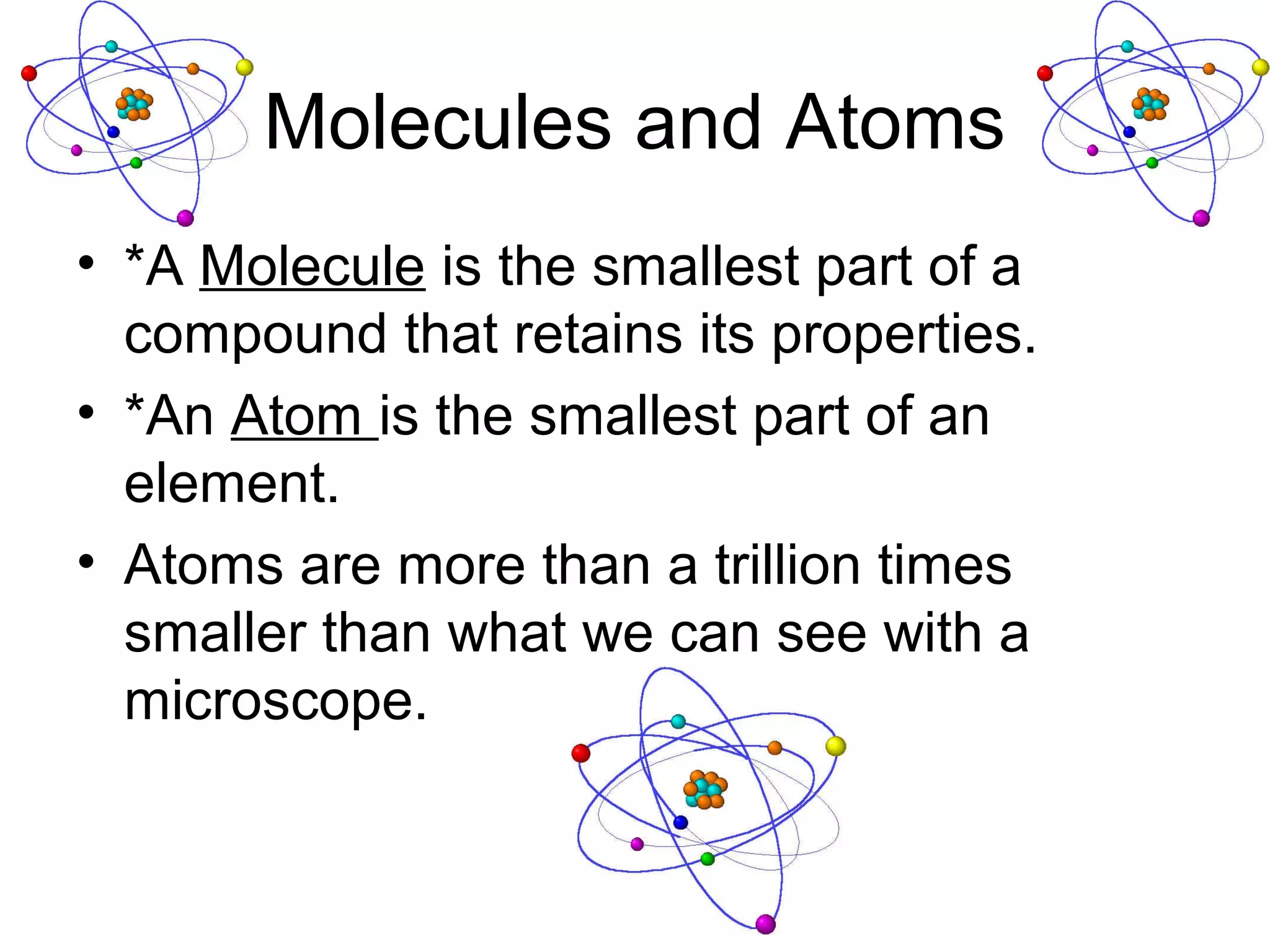 Molecules and Atoms
• *A Molecule is the smallest part of a
  compound that retains its properties.
• *An Atom is the smallest part of an
  element.
• Atoms are more than a trillion times
  smaller than what we can see with a
  microscope.
 