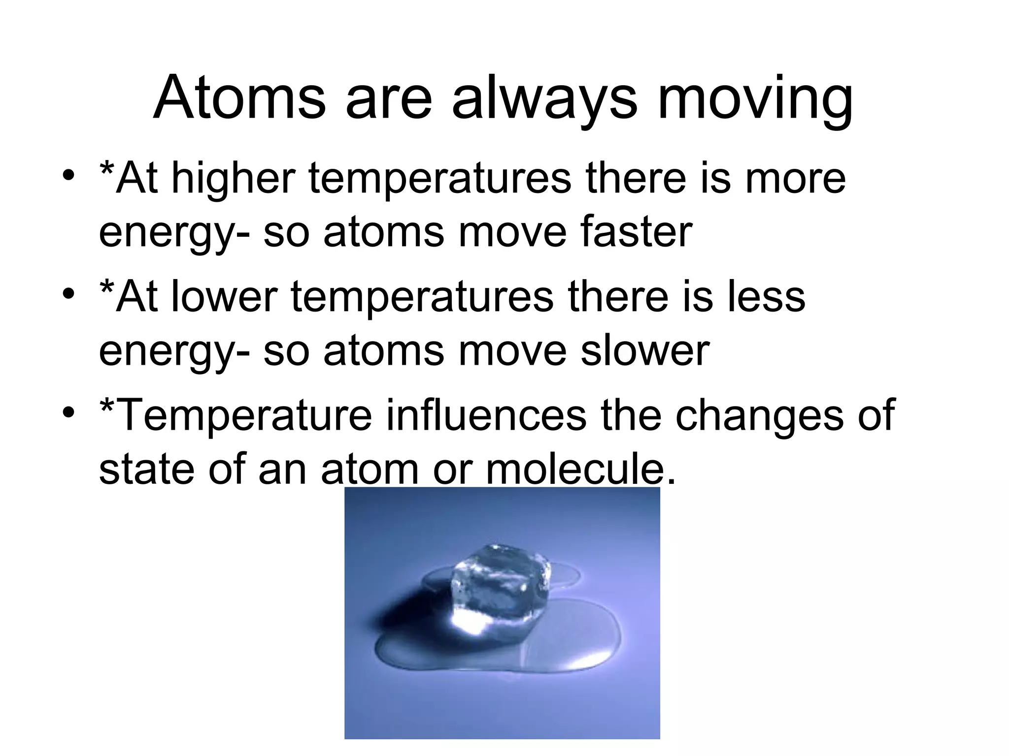 Atoms are always moving
• *At higher temperatures there is more
  energy- so atoms move faster
• *At lower temperatures there is less
  energy- so atoms move slower
• *Temperature influences the changes of
  state of an atom or molecule.
 