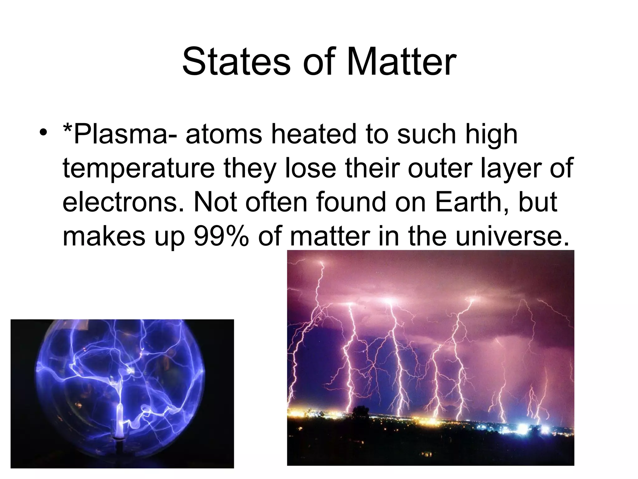 States of Matter
• *Plasma- atoms heated to such high
  temperature they lose their outer layer of
  electrons. Not often found on Earth, but
  makes up 99% of matter in the universe.
 