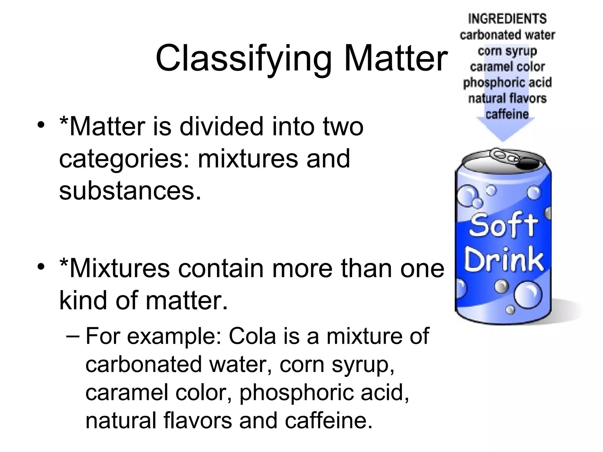 Classifying Matter
• *Matter is divided into two
  categories: mixtures and
  substances.

• *Mixtures contain more than one
  kind of matter.
  – For example: Cola is a mixture of
    carbonated water, corn syrup,
    caramel color, phosphoric acid,
    natural flavors and caffeine.
 