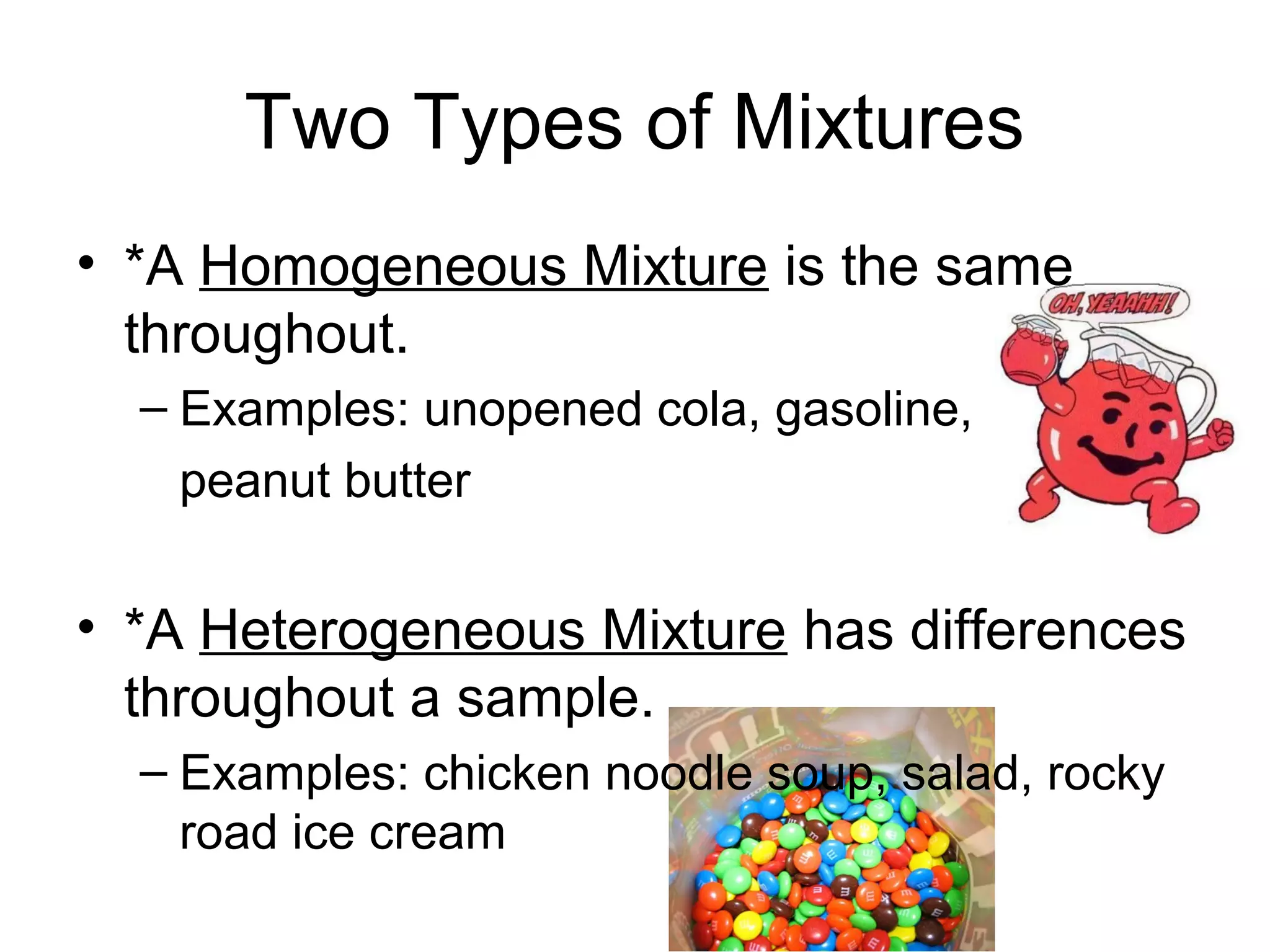 Two Types of Mixtures
• *A Homogeneous Mixture is the same
  throughout.
  – Examples: unopened cola, gasoline,
   peanut butter


• *A Heterogeneous Mixture has differences
  throughout a sample.
  – Examples: chicken noodle soup, salad, rocky
    road ice cream
 