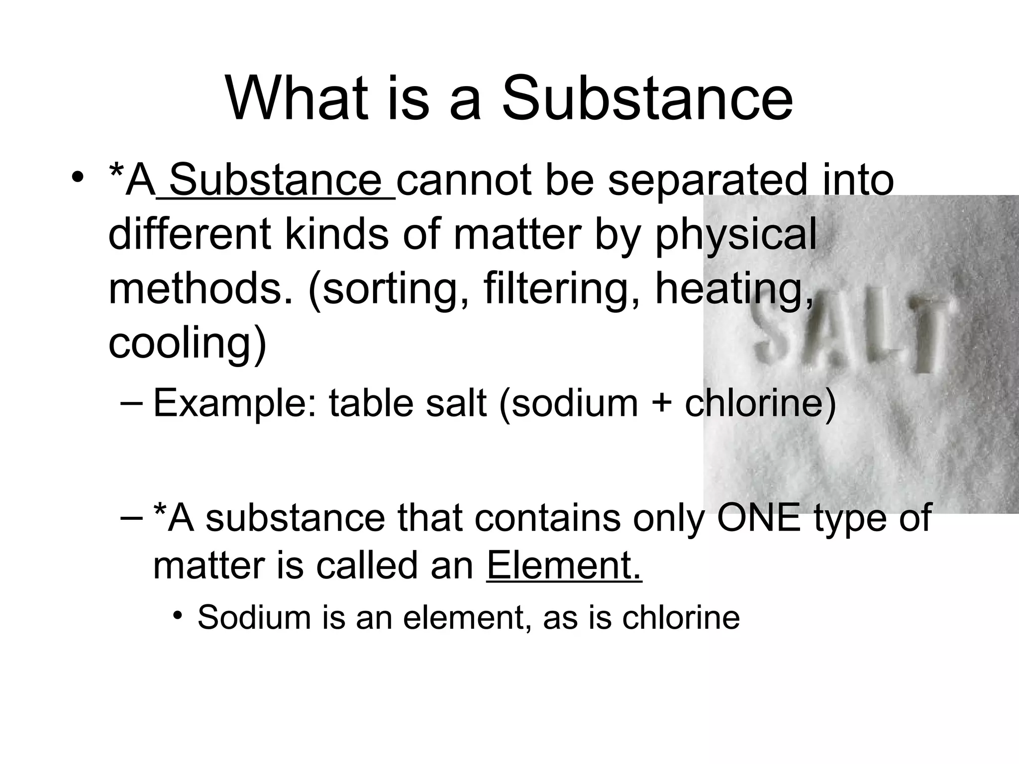 What is a Substance
• *A Substance cannot be separated into
  different kinds of matter by physical
  methods. (sorting, filtering, heating,
  cooling)
  – Example: table salt (sodium + chlorine)

  – *A substance that contains only ONE type of
    matter is called an Element.
    • Sodium is an element, as is chlorine
 