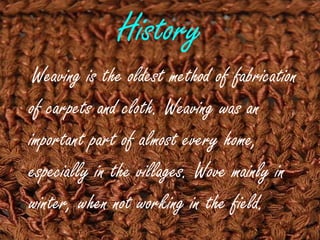 History
Weaving is the oldest method of fabrication
of carpets and cloth. Weaving was an
important part of almost every home,
especially in the villages. Wove mainly in
winter, when not working in the field.
 