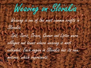 Weaving on Slovakia
Weaving is one of the most common crafts in
Slovakia.
Spiš, Saris, Orava, Gemer and Liptov were
villages and towns where weaving is most
extended. Each region in Slovakia has its own
motives, which represents.
 