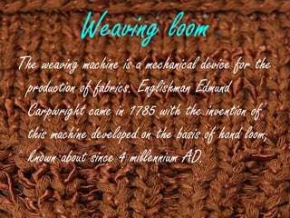 Weaving loom
The weaving machine is a mechanical device for the
production of fabrics. Englishman Edmund
Carpwright came in 1785 with the invention of
this machine developed on the basis of hand loom,
known about since 4 millennium AD.
 
