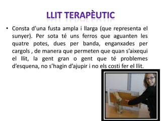 • Consta d’una fusta ampla i llarga (que representa el
  sunyer). Per sota té uns ferros que aguanten les
  quatre potes, dues per banda, enganxades per
  cargols , de manera que permeten que quan s’aixequi
  el llit, la gent gran o gent que té problemes
  d’esquena, no s’hagin d’ajupir i no els costi fer el llit.
 