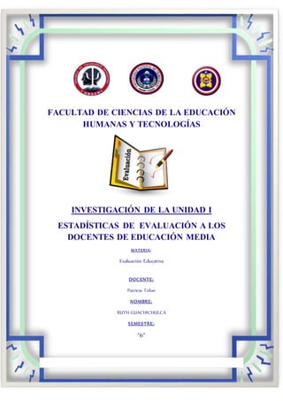 FACULTAD DE CIENCIAS DE LA EDUCACIÓN
HUMANAS Y TECNOLOGÍAS
INVESTIGACIÓN DE LA UNIDAD I
ESTADÍSTICAS DE EVALUACIÓN A LOS
DOCENTES DE EDUCACIÓN MEDIA
MATERIA:
Evaluación Educativa
DOCENTE:
Patricio Tobar
NOMBRE:
RUTH GUACHICHULCA
SEMESTRE:
“6”
 