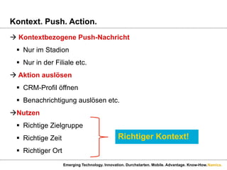 Namics.
Kontext. Push. Action.
à Kontextbezogene Push-Nachricht
§  Nur im Stadion
§  Nur in der Filiale etc.
à Aktion auslösen
§  CRM-Profil öffnen
§  Benachrichtigung auslösen etc.
à Nutzen
§  Richtige Zielgruppe
§  Richtige Zeit
§  Richtiger Ort
Emerging Technology. Innovation. Durchstarten. Mobile. Advantage. Know-How.
Richtiger Kontext!
 
