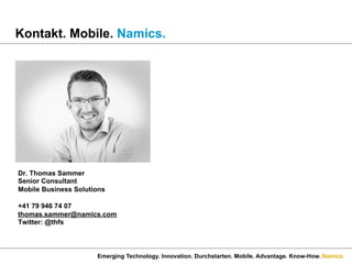 Namics.
Kontakt. Mobile. Namics.
Emerging Technology. Innovation. Durchstarten. Mobile. Advantage. Know-How.
Dr. Thomas Sammer
Senior Consultant
Mobile Business Solutions
+41 79 946 74 07
thomas.sammer@namics.com
Twitter: @thfs
 