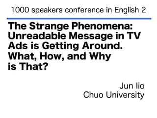 1000 speakers conference in English 2

The Strange Phenomena:
Unreadable Message in TV
Ads is Getting Around.
What, How, and Why
is That?
Jun Iio
Chuo University

 