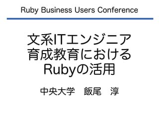 文系ITエンジニア
育成教育における
Rubyの活用
Ruby Business Users Conference
中央大学　飯尾　淳
 