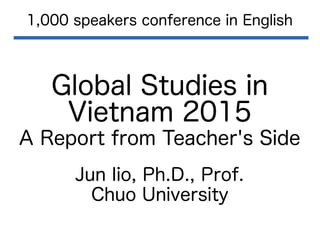 Global Studies in
Vietnam 2015
A Report from Teacher's Side
1,000 speakers conference in English
Jun Iio, Ph.D., Prof.
Chuo University
 