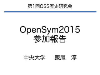 OpenSym2015
参加報告
第1回OSS歴史研究会
中央大学 飯尾　淳
 