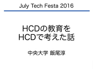 HCDの教育を
HCDで考えた話
July Tech Festa 2016
中央大学 飯尾淳
 