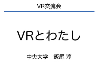 VRとわたし
VR交流会
中央大学　飯尾 淳
 