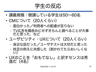 Copyright © Jun Iio 10
学生の反応
●
講義規模：聴講している学生は50〜60名
●
CMについて（20人くらい）
– 面白かった／利用者への配慮が足りない
– TV広告を鵜呑みにせずきちんと調べることが大事
だと思った，など
●
ユーザビリティ・UXについて（20人くらい）
– 身近な話だった／ユーザテストは大切だと思った
– 枝豆の例えに共感した（剥かれてたらおいしくな
い）
●
UXのことを「おもてなし」と訳すセンスは秀
逸だ（4名）
 