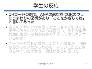 Copyright © Jun Iio 13
学生の反応
●
QRコードの例で，ANAの航空券はQRのウラ
にひまわりの図柄があり「ここをかざしてね」
と書いてあった
●
楽天のデザインは本当にどのショップをみても
チラシみたいでダサいのは面白い．それが楽天
の利用者の大多数の好みだとショップは考えて
いるのか？
●
ユーザーテストに参加したことがあるが，目的
がわかっていなかったので，そういったことを
みられていたのかと，興味がさらに湧いた
 