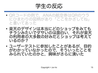 Copyright © Jun Iio 15
学生の反応
●
QRコードの例で，ANAの航空券はQRのウラ
にひまわりの図柄があり「ここをかざしてね」
と書いてあった
●
楽天のデザインは本当にどのショップをみても
チラシみたいでダサいのは面白い．それが楽天
の利用者の大多数の好みだとショップは考えて
いるのか？
●
ユーザーテストに参加したことがあるが，目的
がわかっていなかったので，そういったことを
みられていたのかと，興味がさらに湧いた
 