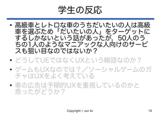 Copyright © Jun Iio 16
学生の反応
●
高級車とレトロな車のうちだいたいの人は高級
車を選ぶため「だいたいの人」をターゲットに
するしかないという話があったが，50人のう
ちの1人のようなマニアックな人向けのサービ
スも狙い目なのではないか？
●
どうしてUEではなくUXという略語なのか？
●
ゲームもUXなのでは？／ソーシャルゲームのガ
チャはUXをよく考えている
●
車の広告は予期的UXを重視しているのかと
思ったがどうか？
 